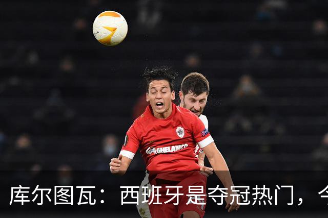 库尔图瓦：西班牙是夺冠热门，今天我才第一次看到乌奈·西蒙扑救
