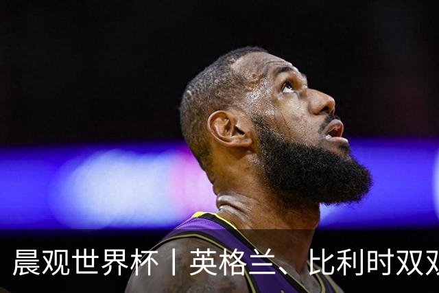 晨观世界杯丨英格兰、比利时双双绝境逆转晋级16强