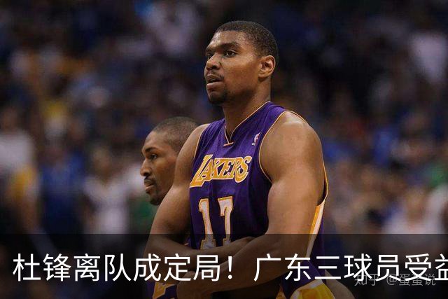 杜锋离队成定局！广东三球员受益巨大 徐昕将回归 2米08新星获重用